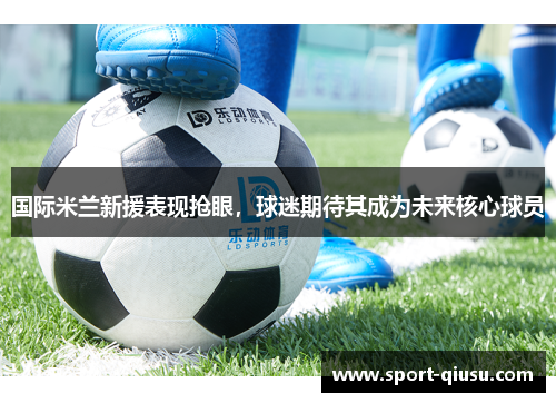 国际米兰新援表现抢眼，球迷期待其成为未来核心球员